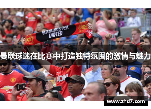 曼联球迷在比赛中打造独特氛围的激情与魅力