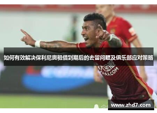 如何有效解决保利尼奥租借到期后的去留问题及俱乐部应对策略