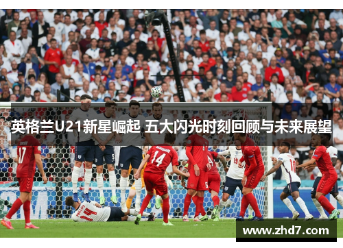 英格兰U21新星崛起 五大闪光时刻回顾与未来展望